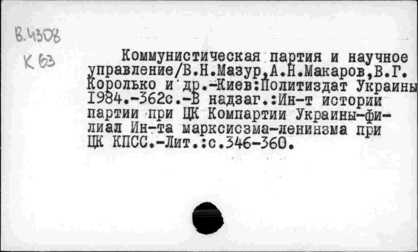 ﻿в.чъо&
Коммунистическая партия и научное управление/В.Н.Мазур,А.Н.Макаров,В.Г. Корольке и‘др.-Киев:политиздат Украин 1984.-362с.-В надзаг.:Ин-т истории партии при ЦК Компартии Украины-фи-лиал Ин-та марксисзма-ленинзма при ЦК КПСС.-Лит.:с.346-360.